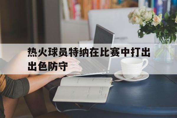 九游(中国)-热火球员特纳在比赛中打出出色防守的是谁